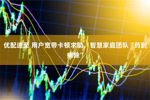 优配速至 用户宽带卡顿求助，智慧家庭团队“药到病除”
