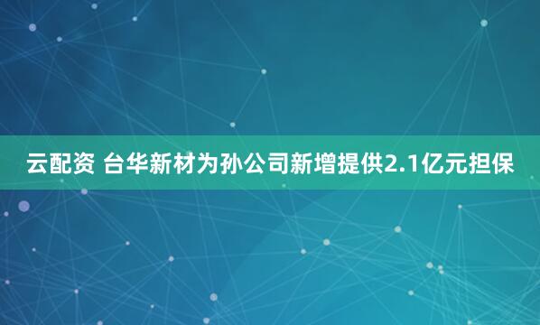 云配资 台华新材为孙公司新增提供2.1亿元担保