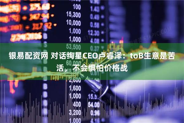 银易配资网 对话绚星CEO卢睿泽：toB生意是苦活，不会惧怕价格战