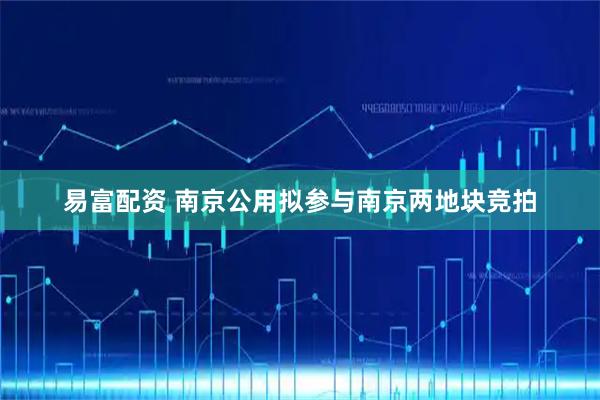 易富配资 南京公用拟参与南京两地块竞拍