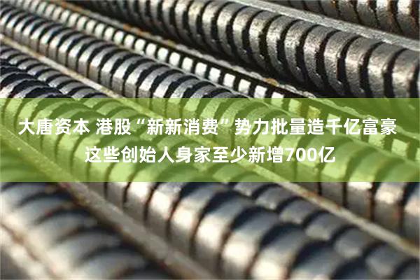 大唐资本 港股“新新消费”势力批量造千亿富豪 这些创始人身家至少新增700亿