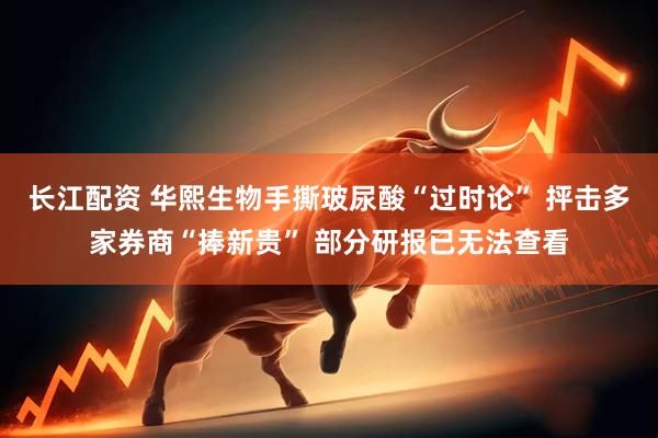 长江配资 华熙生物手撕玻尿酸“过时论” 抨击多家券商“捧新贵” 部分研报已无法查看