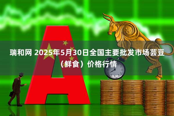 瑞和网 2025年5月30日全国主要批发市场芸豆（鲜食）价格行情
