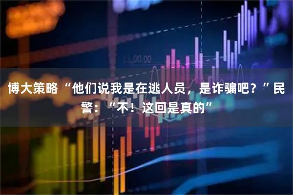 博大策略 “他们说我是在逃人员，是诈骗吧？”民警：“不！这回是真的”