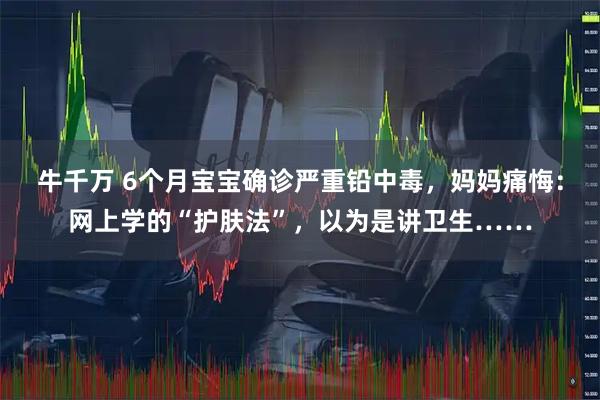 牛千万 6个月宝宝确诊严重铅中毒，妈妈痛悔：网上学的“护肤法”，以为是讲卫生……