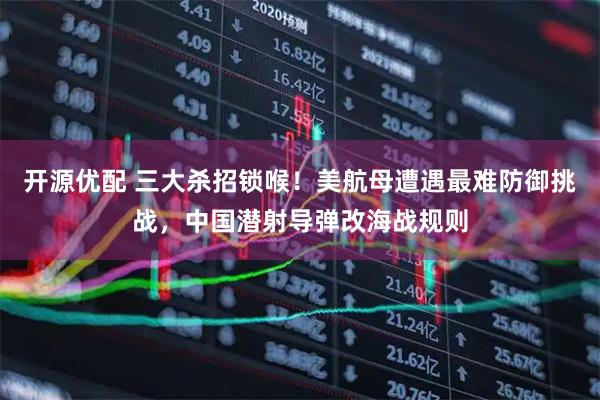 开源优配 三大杀招锁喉！美航母遭遇最难防御挑战，中国潜射导弹改海战规则