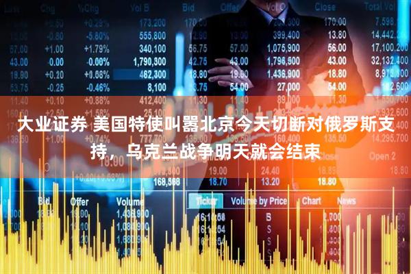 大业证券 美国特使叫嚣北京今天切断对俄罗斯支持，乌克兰战争明天就会结束