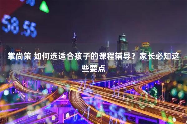 掌尚策 如何选适合孩子的课程辅导？家长必知这些要点