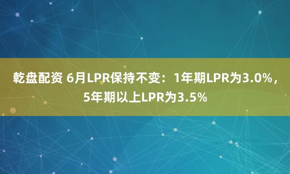 乾盘配资 6月LPR保持不变：1年期LPR为3.0%，5年期以上LPR为3.5%
