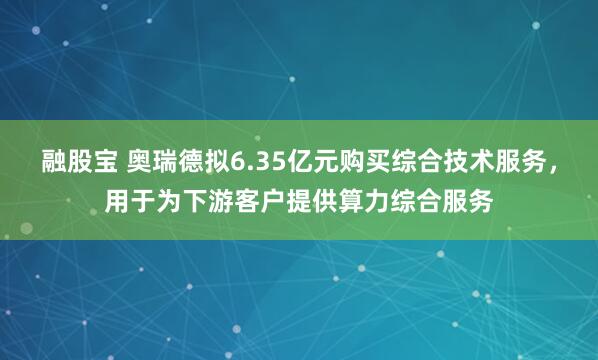 融股宝 奥瑞德拟6.35亿元购买综合技术服务，用于为下游客户提供算力综合服务