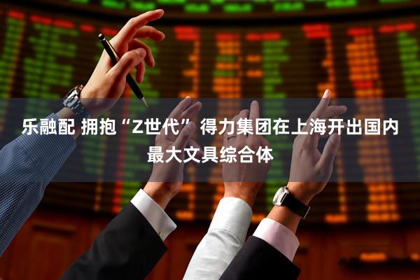 乐融配 拥抱“Z世代” 得力集团在上海开出国内最大文具综合体