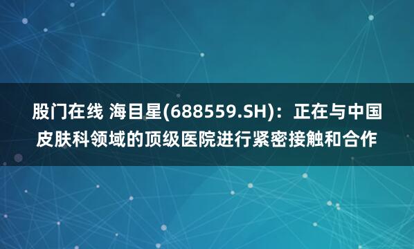 股门在线 海目星(688559.SH)：正在与中国皮肤科领域的顶级医院进行紧密接触和合作