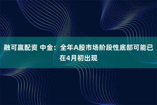 融可赢配资 中金：全年A股市场阶段性底部可能已在4月初出现