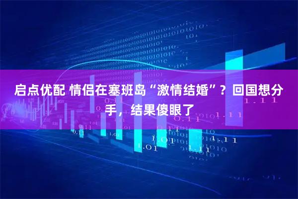 启点优配 情侣在塞班岛“激情结婚”？回国想分手，结果傻眼了