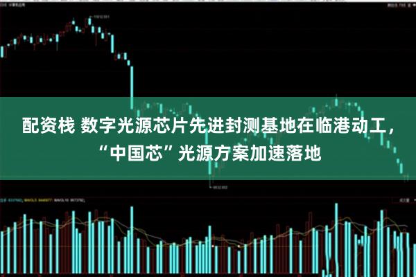 配资栈 数字光源芯片先进封测基地在临港动工,“中国芯”光源方案加速落地