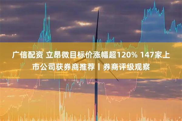 广信配资 立昂微目标价涨幅超120% 147家上市公司获券商推荐丨券商评级观察