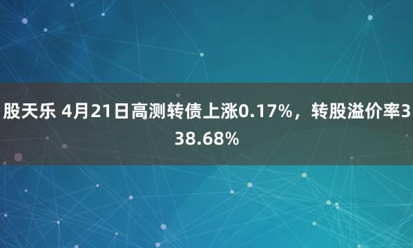 股天乐 4月21日高测转债上涨0.17%，转股溢价率338.68%