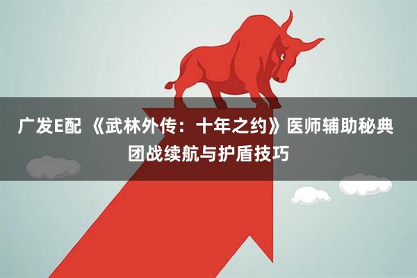 广发E配 《武林外传：十年之约》医师辅助秘典 团战续航与护盾技巧