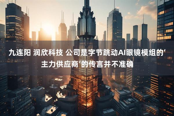 九连阳 润欣科技 公司是字节跳动AI眼镜模组的‘主力供应商’的传言并不准确