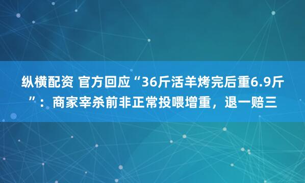 纵横配资 官方回应“36斤活羊烤完后重6.9斤”：商家宰杀前非正常投喂增重，退一赔三