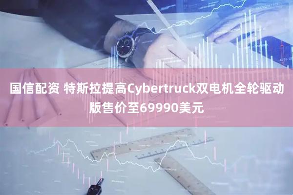 国信配资 特斯拉提高Cybertruck双电机全轮驱动版售价至69990美元