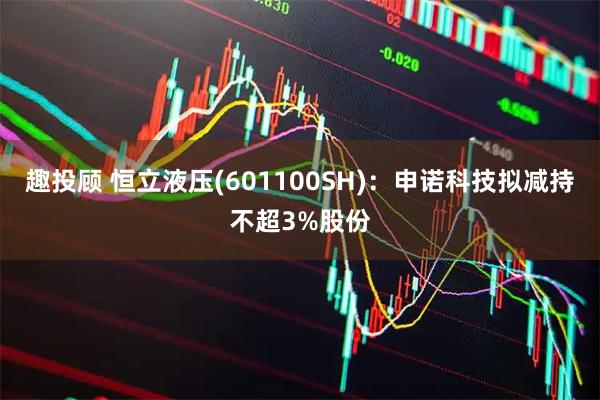 趣投顾 恒立液压(601100SH)：申诺科技拟减持不超3%股份