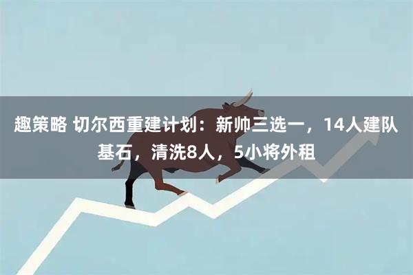 趣策略 切尔西重建计划：新帅三选一，14人建队基石，清洗8人，5小将外租
