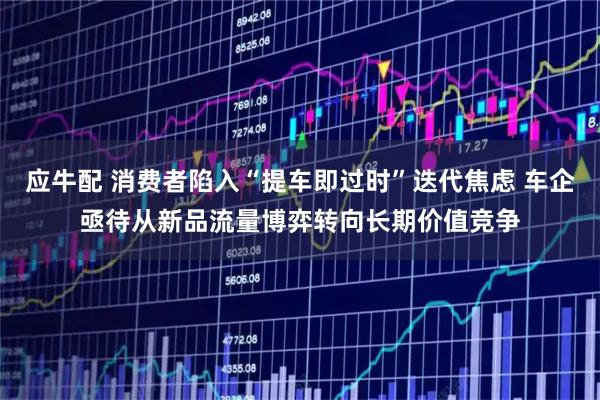 应牛配 消费者陷入“提车即过时”迭代焦虑 车企亟待从新品流量博弈转向长期价值竞争
