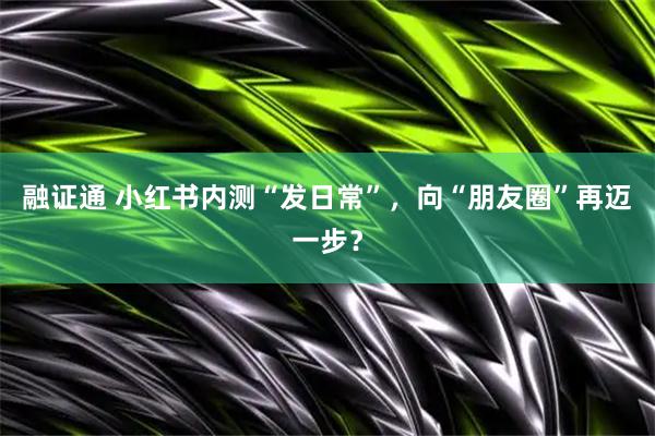 融证通 小红书内测“发日常”，向“朋友圈”再迈一步？